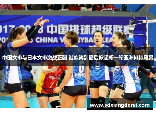 中国女排与日本女排激战正酣 谁能笑到最后掀起新一轮亚洲排球风暴